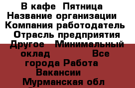 В кафе "Пятница › Название организации ­ Компания-работодатель › Отрасль предприятия ­ Другое › Минимальный оклад ­ 25 000 - Все города Работа » Вакансии   . Мурманская обл.,Снежногорск г.